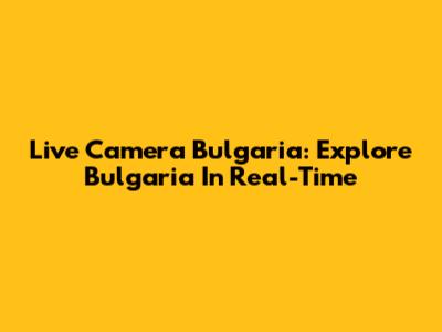 Live Camera Bulgaria: Explore Bulgaria In Real-Time