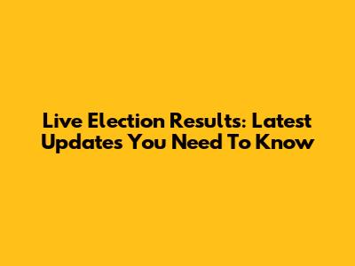 Live Election Results: Latest Updates You Need To Know