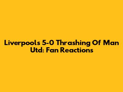 Liverpool's 5-0 Thrashing Of Man Utd: Fan Reactions