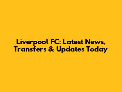 Liverpool FC: Latest News, Transfers & Updates Today