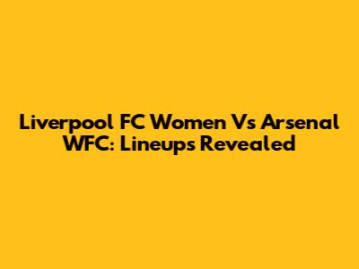 Liverpool FC Women Vs Arsenal WFC: Lineups Revealed