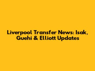 Liverpool Transfer News: Isak, Guehi & Elliott Updates