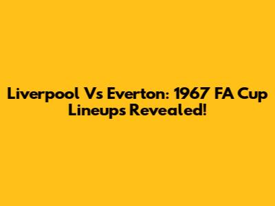 Liverpool Vs Everton: 1967 FA Cup Lineups Revealed!