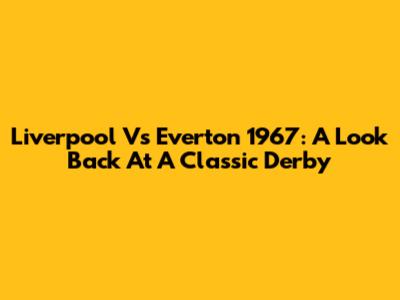 Liverpool Vs Everton 1967: A Look Back At A Classic Derby