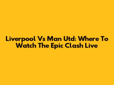 Liverpool Vs Man Utd: Where To Watch The Epic Clash Live