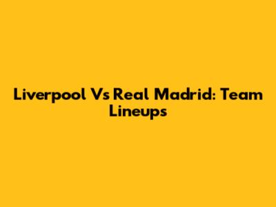 Liverpool Vs Real Madrid: Team Lineups