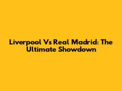 Liverpool Vs Real Madrid: The Ultimate Showdown