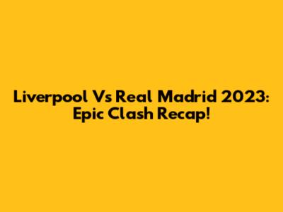 Liverpool Vs Real Madrid 2023: Epic Clash Recap!