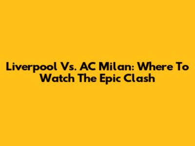 Liverpool Vs. AC Milan: Where To Watch The Epic Clash