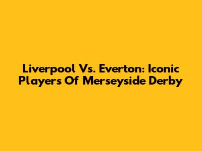 Liverpool Vs. Everton: Iconic Players Of Merseyside Derby