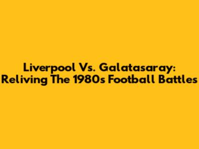 Liverpool Vs. Galatasaray: Reliving The 1980s Football Battles