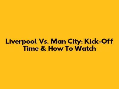 Liverpool Vs. Man City: Kick-Off Time & How To Watch