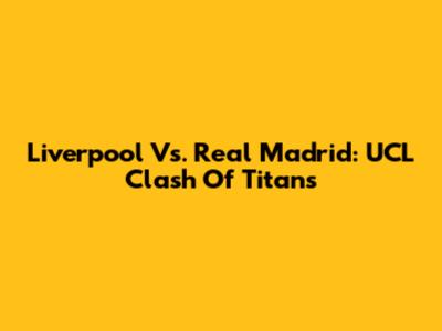 Liverpool Vs. Real Madrid: UCL Clash Of Titans