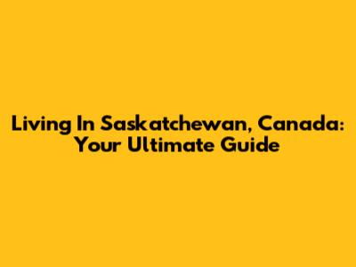 Living In Saskatchewan, Canada: Your Ultimate Guide