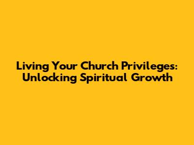 Living Your Church Privileges: Unlocking Spiritual Growth