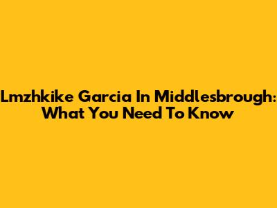 Lmzhkike Garcia In Middlesbrough: What You Need To Know