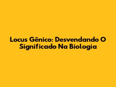 Locus Gênico: Desvendando O Significado Na Biologia