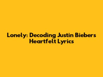 Lonely: Decoding Justin Bieber's Heartfelt Lyrics