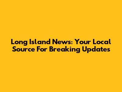 Long Island News: Your Local Source For Breaking Updates