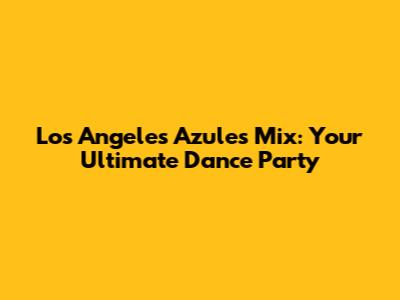 Los Angeles Azules Mix: Your Ultimate Dance Party