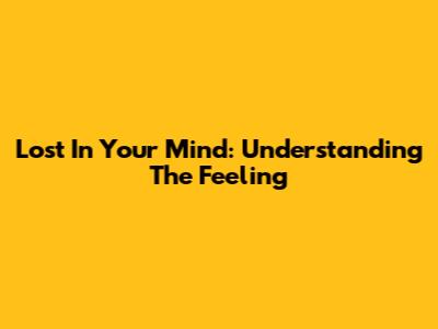 Lost In Your Mind: Understanding The Feeling