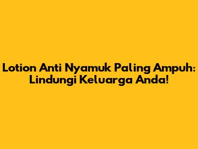 Lotion Anti Nyamuk Paling Ampuh: Lindungi Keluarga Anda!