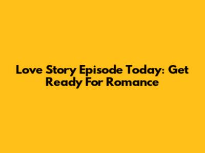 Love Story Episode Today: Get Ready For Romance