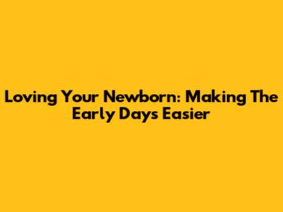 Loving Your Newborn: Making The Early Days Easier