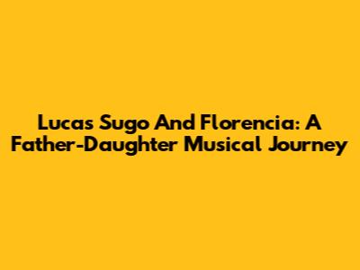 Lucas Sugo And Florencia: A Father-Daughter Musical Journey