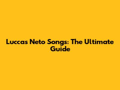 Luccas Neto Songs: The Ultimate Guide