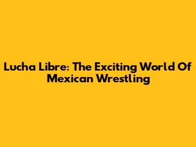 Lucha Libre: The Exciting World Of Mexican Wrestling
