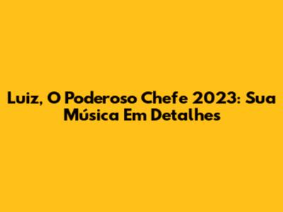 Luiz, O Poderoso Chefe 2023: Sua Música Em Detalhes