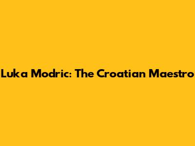 Luka Modric: The Croatian Maestro