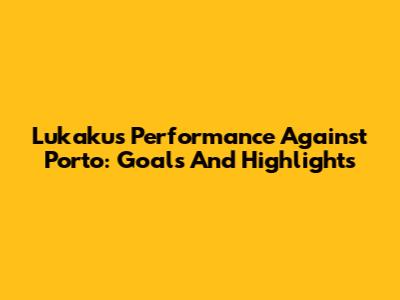 Lukaku's Performance Against Porto: Goals And Highlights
