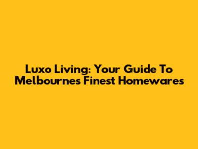 Luxo Living: Your Guide To Melbourne's Finest Homewares