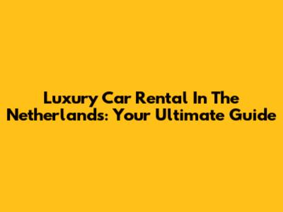 Luxury Car Rental In The Netherlands: Your Ultimate Guide