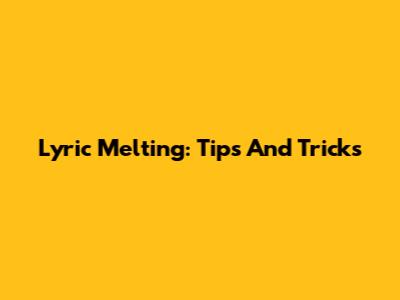 Lyric Melting: Tips And Tricks