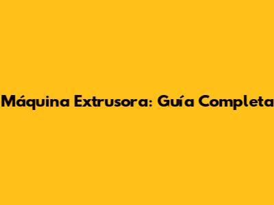 Máquina Extrusora: Guía Completa