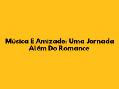 Música E Amizade: Uma Jornada Além Do Romance