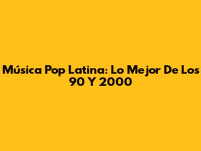 Música Pop Latina: Lo Mejor De Los 90 Y 2000