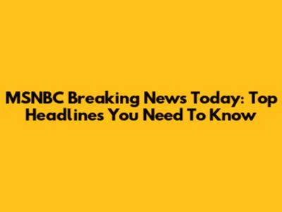 MSNBC Breaking News Today: Top Headlines You Need To Know