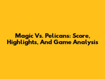 Magic Vs. Pelicans: Score, Highlights, And Game Analysis