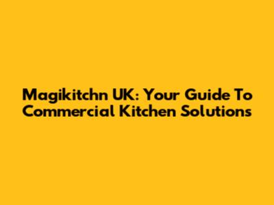 Magikitch'n UK: Your Guide To Commercial Kitchen Solutions