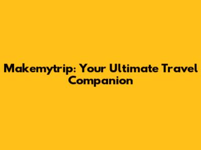 Makemytrip: Your Ultimate Travel Companion