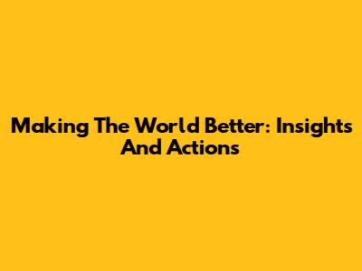 Making The World Better: Insights And Actions