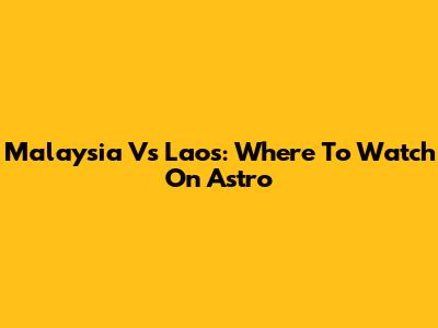 Malaysia Vs Laos: Where To Watch On Astro