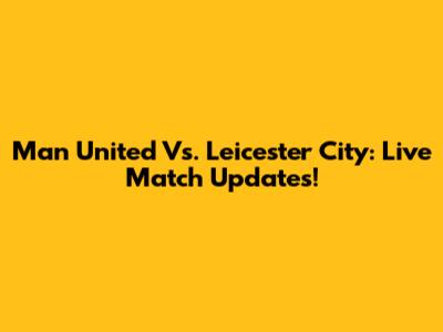 Man United Vs. Leicester City: Live Match Updates!