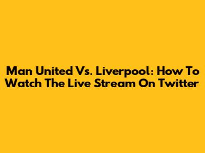 Man United Vs. Liverpool: How To Watch The Live Stream On Twitter