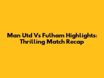Man Utd Vs Fulham Highlights: Thrilling Match Recap