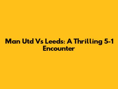 Man Utd Vs Leeds: A Thrilling 5-1 Encounter